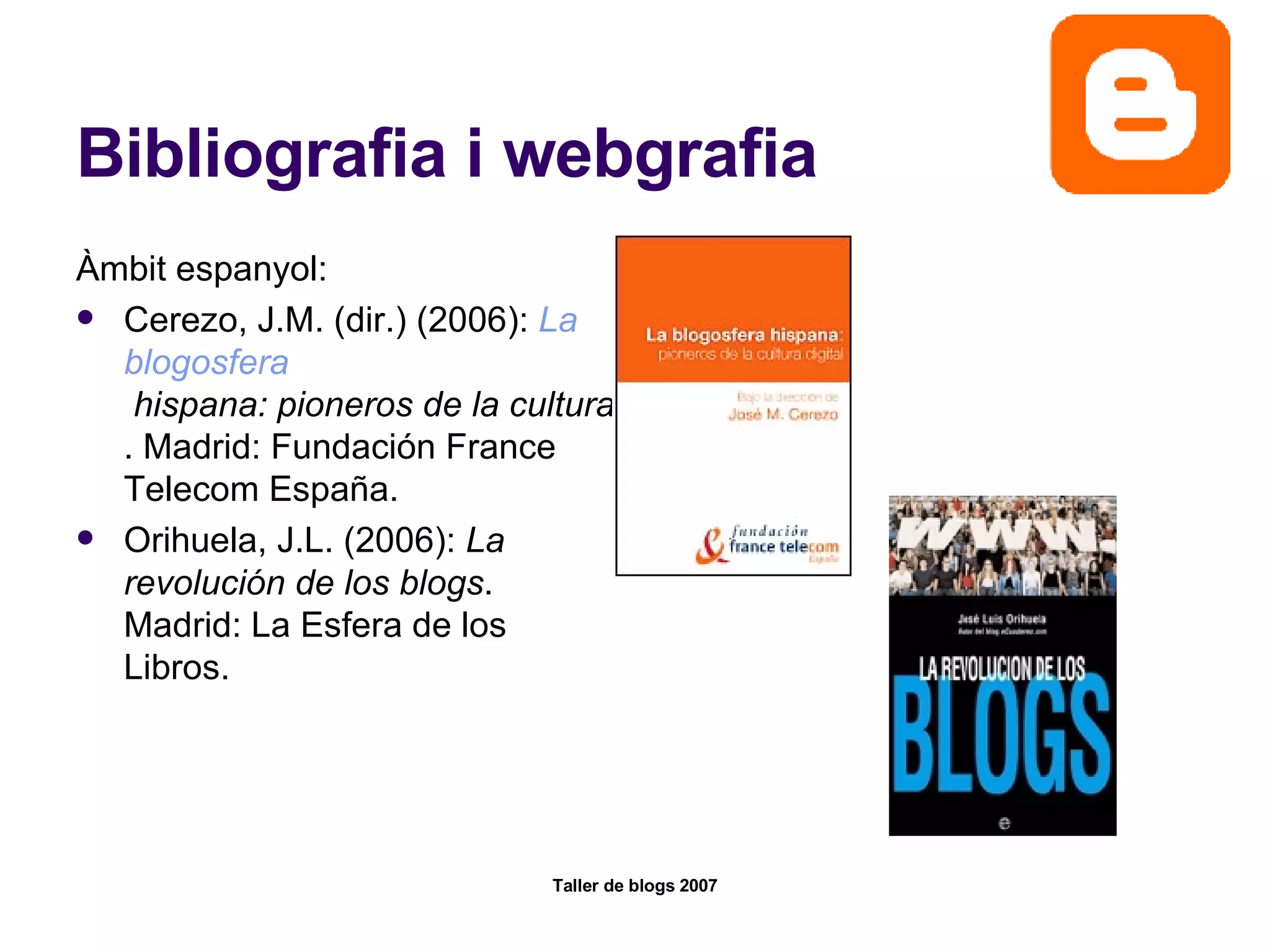 Bibliografia i webgrafia Àmbit espanyol: Cerezo, J.M. (dir.) (2006):  La  blogosfera  hispana: pioneros de la cultura digital . Madrid: Fundación France Telecom España.  Orihuela, J.L. (2006):  La revolución de los blogs . Madrid: La Esfera de los Libros.  