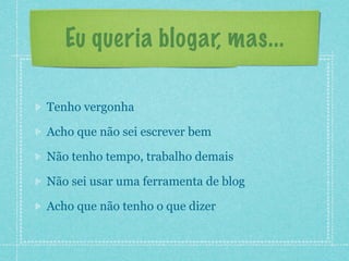 Eu queria blogar, mas...

Tenho vergonha

Acho que não sei escrever bem

Não tenho tempo, trabalho demais

Não sei usar uma ferramenta de blog

Acho que não tenho o que dizer
 