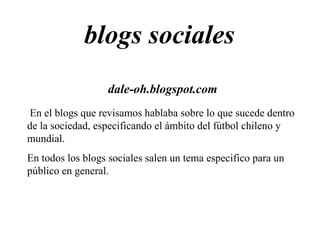 blogs sociales  dale-oh.blogspot.com En el blogs que revisamos hablaba sobre lo que sucede dentro de la sociedad, especificando el ámbito del fútbol chileno y mundial. En todos los blogs sociales salen un tema especifico para un público en general. 
