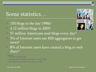 Some statistics… 150 blogs in the late 1990s¹ 4.12 million blogs in 2003¹ 57 million Americans read blogs every day³ 5% of Internet users use RSS aggregators to get news² 8% of Internet users have created a blog or web diary³ Sources : ¹ Trammell & Ferdig, 2004. ²  Pew Internet &  American Life Project, January 2005 ³ Pew Internet & American Life Project, July 2006 