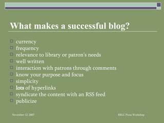 What makes a successful blog? currency frequency relevance to library or patron’s needs well written interaction with patrons through comments know your purpose and focus  simplicity lots  of hyperlinks syndicate the content with an RSS feed publicize 