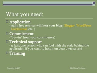 What you need: Application (many free services will host your blog:  Blogger ,  WordPress ,  LiveJournal , etc. ) Commitment   (“buy-in” from your contributors) Technical support   (at least one person who can fool with the code behind the application if you want to host it on your own server) Training 