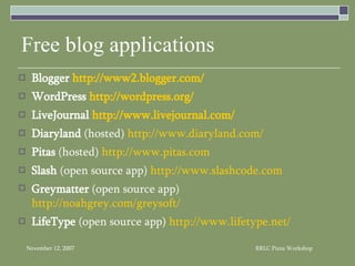 Free blog applications Blogger  http://www2.blogger.com/ WordPress  http://wordpress.org/ LiveJournal  http://www.livejournal.com/ Diaryland  (hosted)  http://www.diaryland.com/ Pitas  (hosted)  http://www.pitas.com Slash  (open source app)  http://www.slashcode.com Greymatter  (open source app)  http://noahgrey.com/greysoft/ LifeType  (open source app)  http://www.lifetype.net/ 