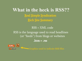 What in the heck is RSS?? R eal  S imple  S yndication R ich  S ite  S ummary RSS = XML code RSS is the language used to read headlines (or “feeds”) from blogs or websites .htm = .rss Graphics used to indicate RSS files 
