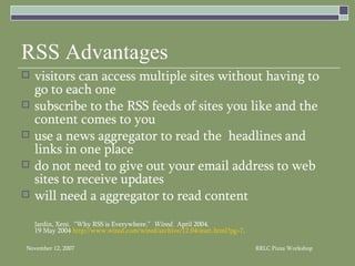 RSS Advantages visitors can access multiple sites without having to go to each one subscribe to the RSS feeds of sites you like and the content comes to you  use a news aggregator to read the  headlines and links in one place do not need to give out your email address to web sites to receive updates will need a aggregator to read content Jardin, Xeni.  “Why RSS is Everywhere.”  Wired.  April 2004. 19 May 2004  http://www.wired.com/wired/archive/12.04/start.html?pg=7 . 