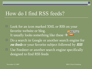 How do I find RSS feeds? Look for an icon marked XML or RSS on your favorite website or blog.  It usually looks something like these     Do a search in Google or another search engine for  rss feeds  or your favorite subject followed by  RSS Use Feedster or another search engine specifically designed to find RSS feeds 