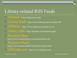 Library-related RSS Feeds Pubmed   http://pmbrowser.info Library Stuff   http://www.librarystuff.net/index.rdf LISNews   http://www.lisnews.com/lisnews.rss Library Jobs   http://feedster.com/makerss.php? Research Buzz   http://www.researchbuzz.com/researchbuzz.rss Resource Shelf   http://www.resourceshelf.com/resourceshelf.xml LISFeeds.com   http://www.lisfeeds.com 