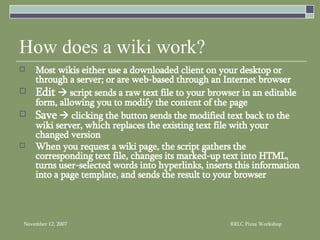 How does a wiki work? Most wikis either use a downloaded client on your desktop or through a server; or are web-based through an Internet browser Edit    script sends a raw text file to your browser in an editable form, allowing you to modify the content of the page Save     clicking the button sends the modified text back to the wiki server, which replaces the existing text file with your changed version  When you request a wiki page, the script gathers the corresponding text file, changes its marked-up text into HTML, turns user-selected words into hyperlinks, inserts this information into a page template, and sends the result to your browser 