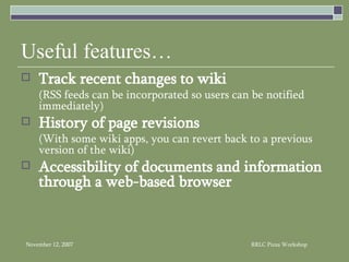 Useful features… Track recent changes to wiki (RSS feeds can be incorporated so users can be notified immediately) History of page revisions (With some wiki apps, you can revert back to a previous version of the wiki) Accessibility of documents and information through a web-based browser  
