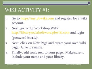 WIKI ACTIVITY #1: Go to  https://my.pbwiki.com  and register for a wiki account. Next, go to the Workshop Wiki:  http://librarysocialsoftware.pbwiki.com  and login (password is  rrlc ). Next, click on New Page and create your own wiki page.  Give it a name. Finally, add some text to your page.  Make sure to include your name and your library. 