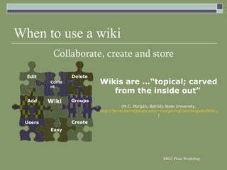 When to use a wiki Collaborate, create and store Wikis are …“topical; carved from the inside out”   (M.C. Morgan, Bemidji State University, http://ferret.bemidjistate.edu/~morgan/cgi-bin/blogsAndWiki.pl?WikiAndBlog ) Users Groups Easy Create Wiki Add Content Delete Edit 