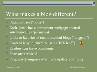 What makes a blog different? Dated entries (“posts”) Each “post” has a permanent webpage created automatically (“permalink”) Links to favorite or recommended blogs (“blogroll”) Content is syndicated to users (“RSS feed”) Readers can leave comments  Posts are archived Ping search engines when you update your blog 