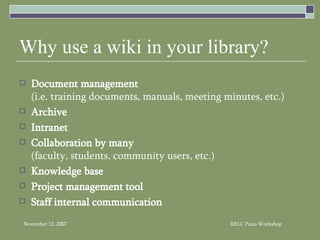 Why use a wiki in your library? Document management   (i.e. training documents, manuals, meeting minutes, etc.) Archive Intranet   Collaboration by many   (faculty, students, community users, etc.) Knowledge base   Project management tool Staff internal communication 
