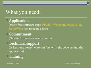 What you need: Application (many free software apps:  PBwiki ,  Wetpaint ,  MediaWiki ,  DokuWiki ; just to name a few) Commitment   (“buy-in” from your contributors) Technical support   (at least one person who can fool with the code behind the application) Training 