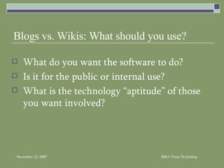 Blogs vs. Wikis: What should you use? What do you want the software to do? Is it for the public or internal use? What is the technology “aptitude” of those you want involved? 