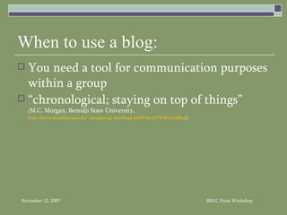 When to use a blog: You need a tool for communication purposes within a group “chronological; staying on top of things” ( M.C. Morgan, Bemidji State University, http://ferret.bemidjistate.edu/~morgan/cgi-bin/blogsAndWiki.pl?WikiAndBlog ) 