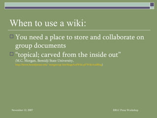 When to use a wiki: You need a place to store and collaborate on group documents “topical; carved from the inside out”  ( M.C. Morgan, Bemidji State University, http://ferret.bemidjistate.edu/~morgan/cgi-bin/blogsAndWiki.pl?WikiAndBlog ) 