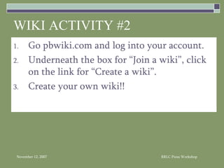 Go pbwiki.com and log into your account. Underneath the box for “Join a wiki”, click on the link for “Create a wiki”.  Create your own wiki!! WIKI ACTIVITY #2 