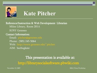 Kate Pitcher Reference/Instruction & Web Development  Librarian   Milne Library, Room 201A SUNY Geneseo Contact Information: Email:  [email_address] Phone:  (585) 245-5064 Web:  http://www.geneseo.edu/~pitcher AIM:  beebugkate This presentation is available at: http:// librarysocialsoftware.pbwiki.com 