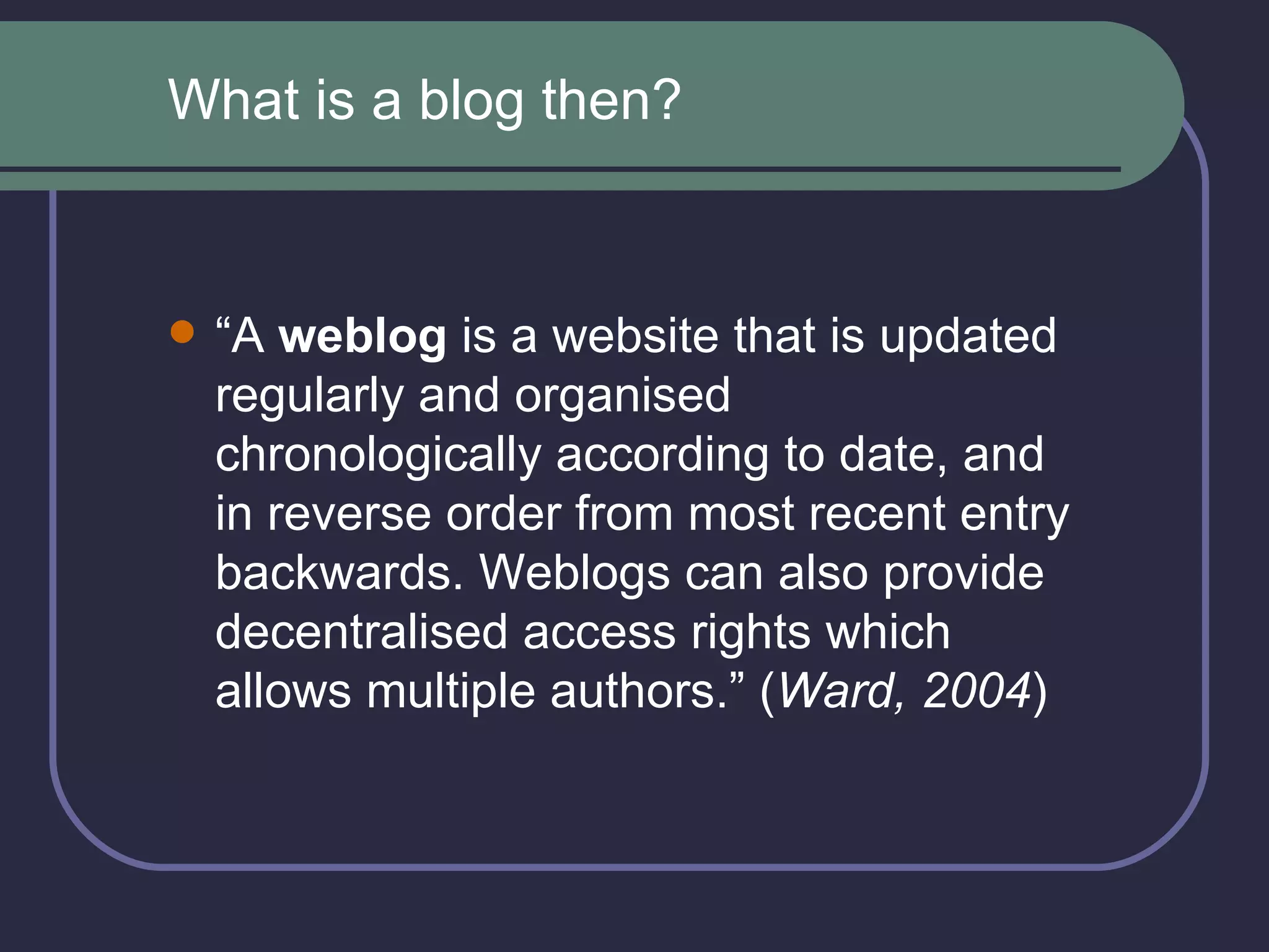 “ A  weblog  is a website that is updated regularly and organised chronologically according to date, and in reverse order from most recent entry backwards. Weblogs can also provide decentralised access rights which allows multiple authors.” ( Ward, 2004 ) What is a blog then? 