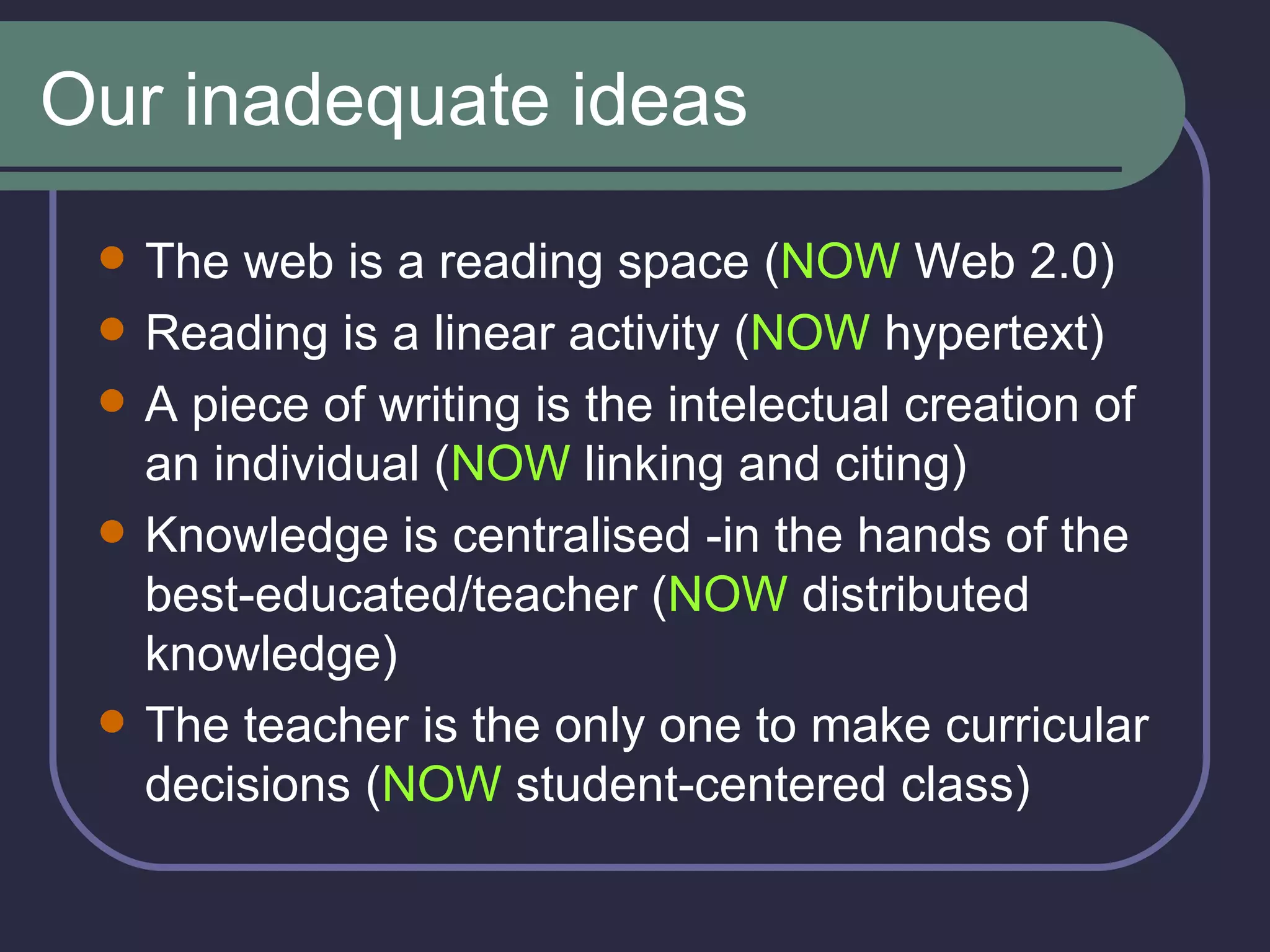 Our inadequate ideas The web is a reading space ( NOW  Web 2.0) Reading is a linear activity ( NOW  hypertext) A piece of writing is the intelectual creation of an individual ( NOW  linking and citing) Knowledge is centralised -in the hands of the best-educated/teacher ( NOW  distributed knowledge) The teacher is the only one to make curricular decisions ( NOW  student-centered class) 