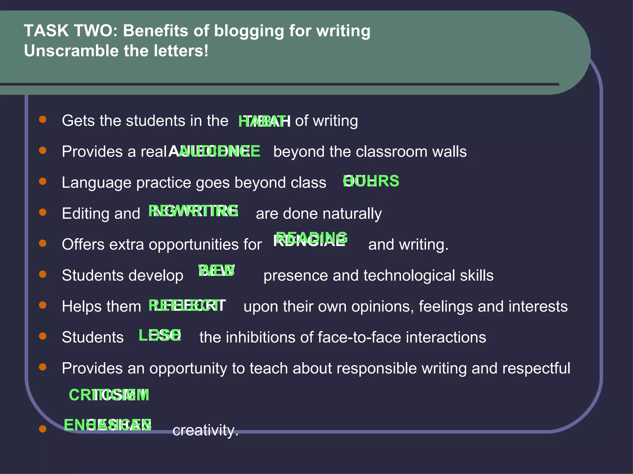 TASK TWO: Benefits of blogging for writing Unscramble the letters !    Gets the students in the  of writing   Provides a real  beyond the classroom walls   Language practice goes beyond class    Editing and  are done naturally   Offers extra opportunities for  and writing.   Students develop  presence and technological skills   Helps them  upon their own opinions, feelings and interests   Students  the inhibitions of face-to-face interactions   Provides an opportunity to teach about responsible writing and respectful    creativity.  TIBAH AUIECDNE OUHRS INGWRITRE RDNGIAE BEW LFEECRT LESO CRTCSMIII ENCESHAN   HABIT AUDIENCE HOURS REWRITING READING WEB REFLECT LOSE CRITICISM ENHANCES 