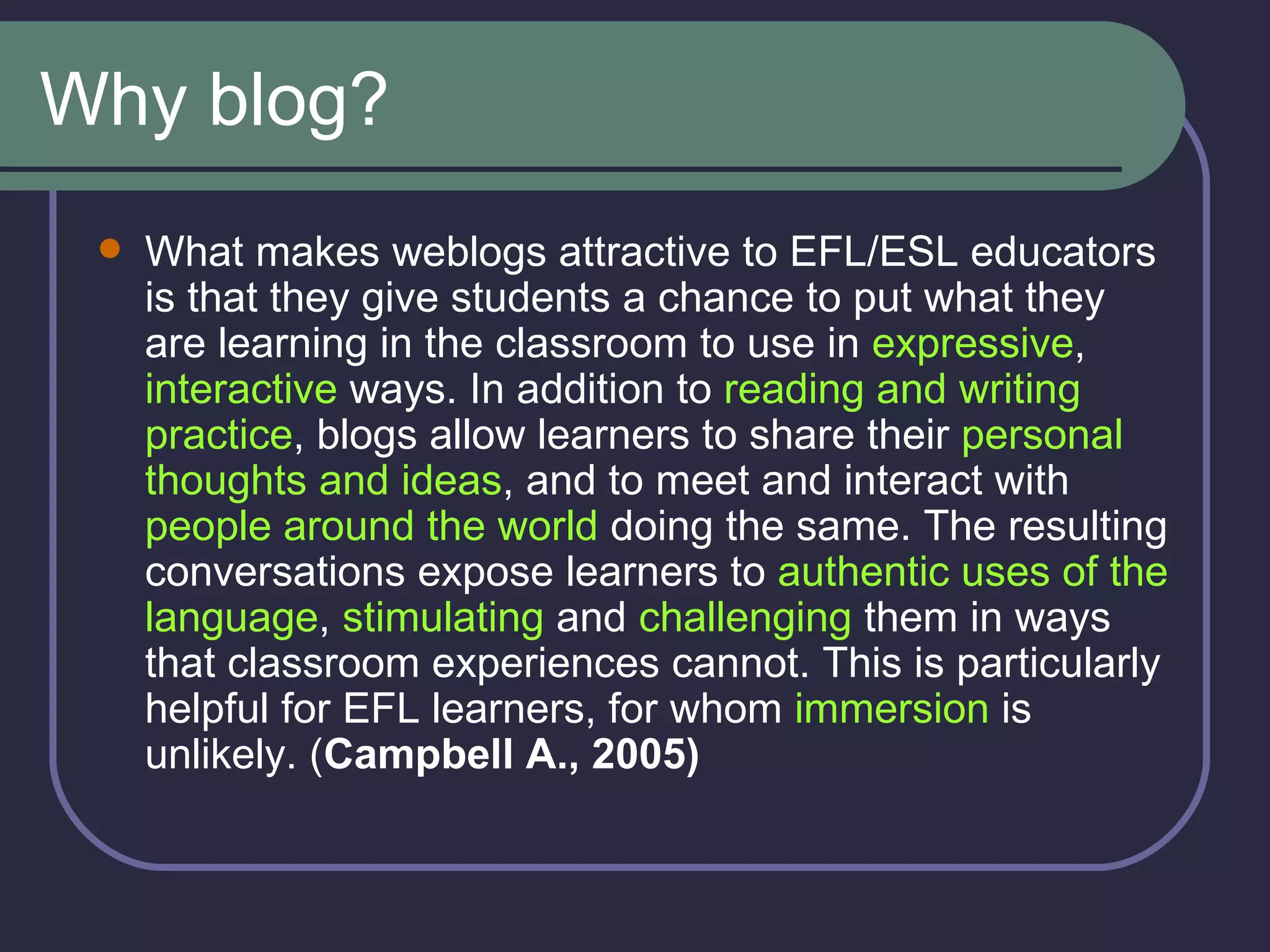 Why blog? What makes weblogs attractive to EFL/ESL educators is that they give students a chance to put what they are learning in the classroom to use in  expressive ,  interactive  ways. In addition to  reading and writing practice , blogs allow learners to share their  personal thoughts and ideas , and to meet and interact with  people around the world  doing the same. The resulting conversations expose learners to  authentic uses of the language ,  stimulating  and  challenging  them in ways that classroom experiences cannot. This is particularly helpful for EFL learners, for whom  immersion  is unlikely. ( Campbell A., 2005) 