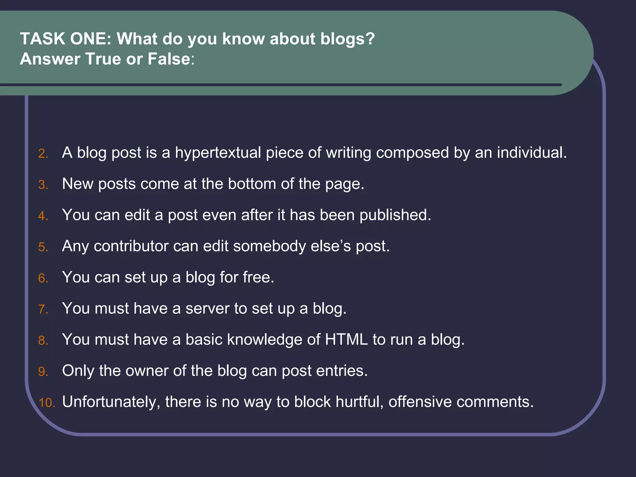 TASK ONE: What do you know about blogs?  Answer True or False : A blog post is a hypertextual piece of writing composed by an individual.  New posts come at the bottom of the page.  You can edit a post even after it has been published.   Any contributor can edit somebody else’s post.  You can set up a blog for free.  You must have a server to set up a blog.  You must have a basic knowledge of HTML to run a blog. Only the owner of the blog can post entries. Unfortunately, there is no way to block hurtful, offensive comments.  