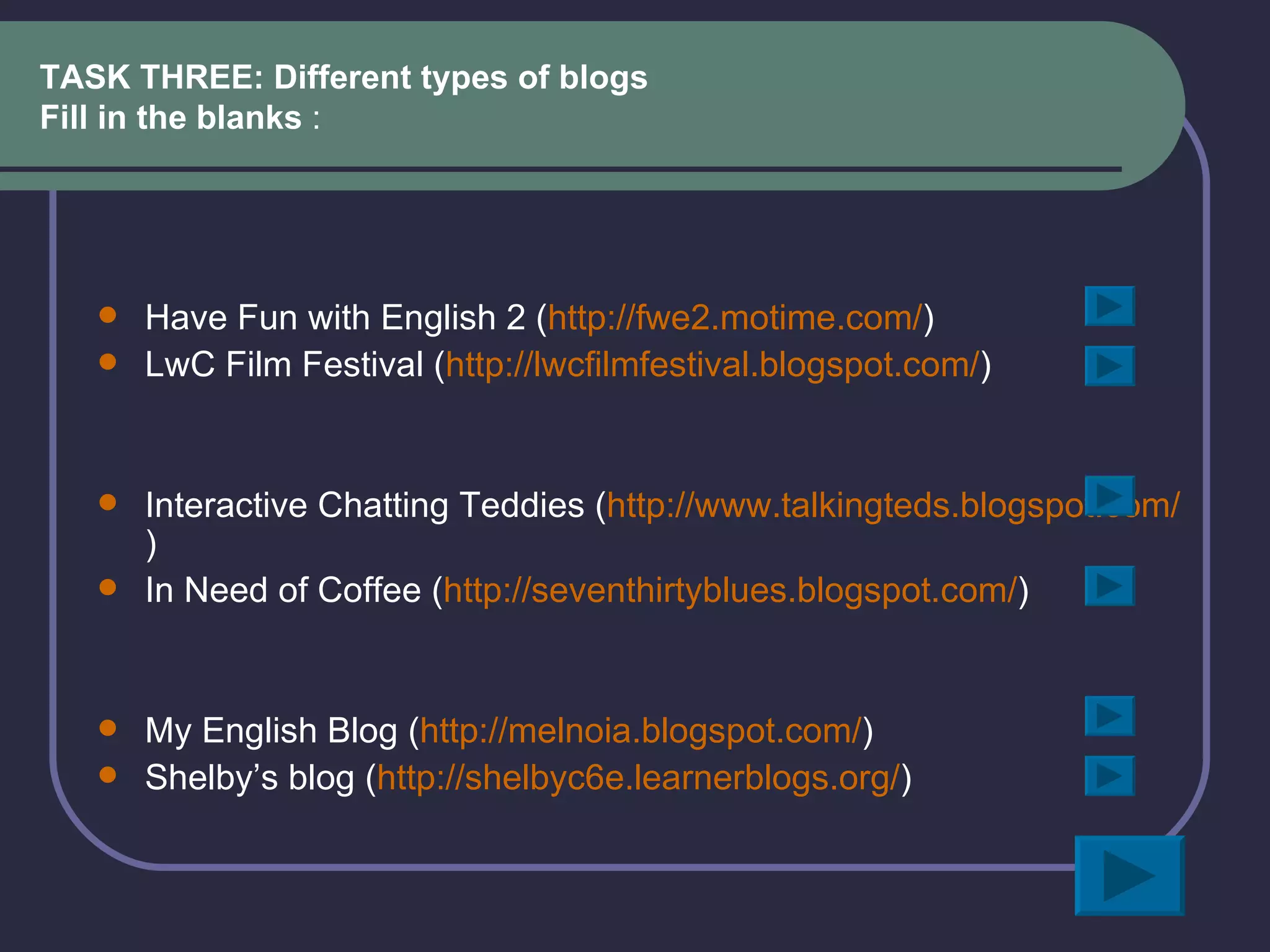 TASK THREE: Different types of blogs Fill in the blanks  : Have Fun with English 2 ( http://fwe2.motime.com/ )  LwC Film Festival ( http://lwcfilmfestival.blogspot.com/ ) Interactive Chatting Teddies ( http:// www.talkingteds.blogspot.com / ) In Need of Coffee ( http://seventhirtyblues.blogspot.com/ ) My English Blog ( http://melnoia.blogspot.com/ ) Shelby’s blog ( http://shelbyc6e.learnerblogs.org/ ) 