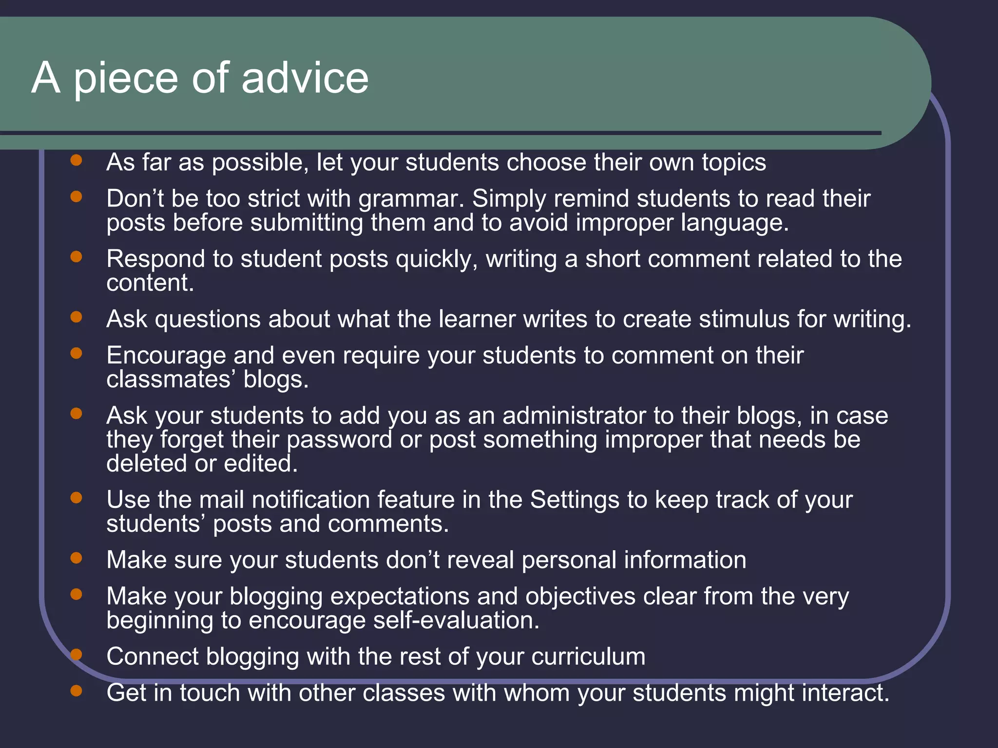 A piece of advice As far as possible, let your students choose their own topics   Don’t be too strict with grammar. Simply remind students to read their posts before submitting them and to avoid improper language.   Respond to student posts quickly, writing a short comment related to the content.  Ask questions about what the learner writes to create stimulus for writing. Encourage and even require your students to comment on their classmates’ blogs.  Ask your students to add you as an administrator to their blogs, in case they forget their password or post something improper that needs be deleted or edited. Use the mail notification feature in the Settings to keep track of your students’ posts and comments. Make sure your students don’t reveal personal information Make your blogging expectations and objectives clear from the very beginning to encourage self-evaluation. Connect blogging with the rest of your curriculum Get in touch with other classes with whom your students might interact. 