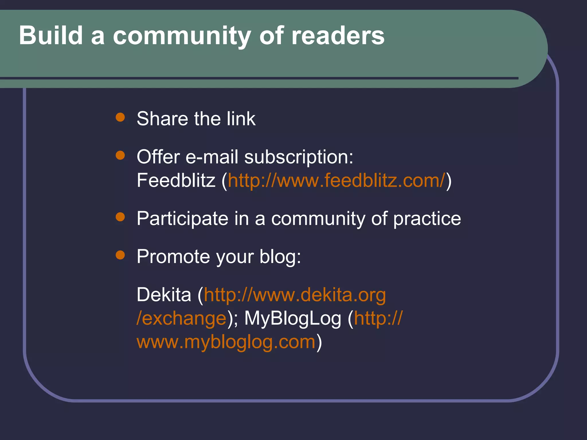 Build a community of readers Share the link Offer e-mail subscription:  Feedblitz ( http:// www.feedblitz.com / ) Participate in a community of practice Promote your blog:  Dekita ( http:// www.dekita.org /exchange ); MyBlogLog ( http:// www.mybloglog.com ) 