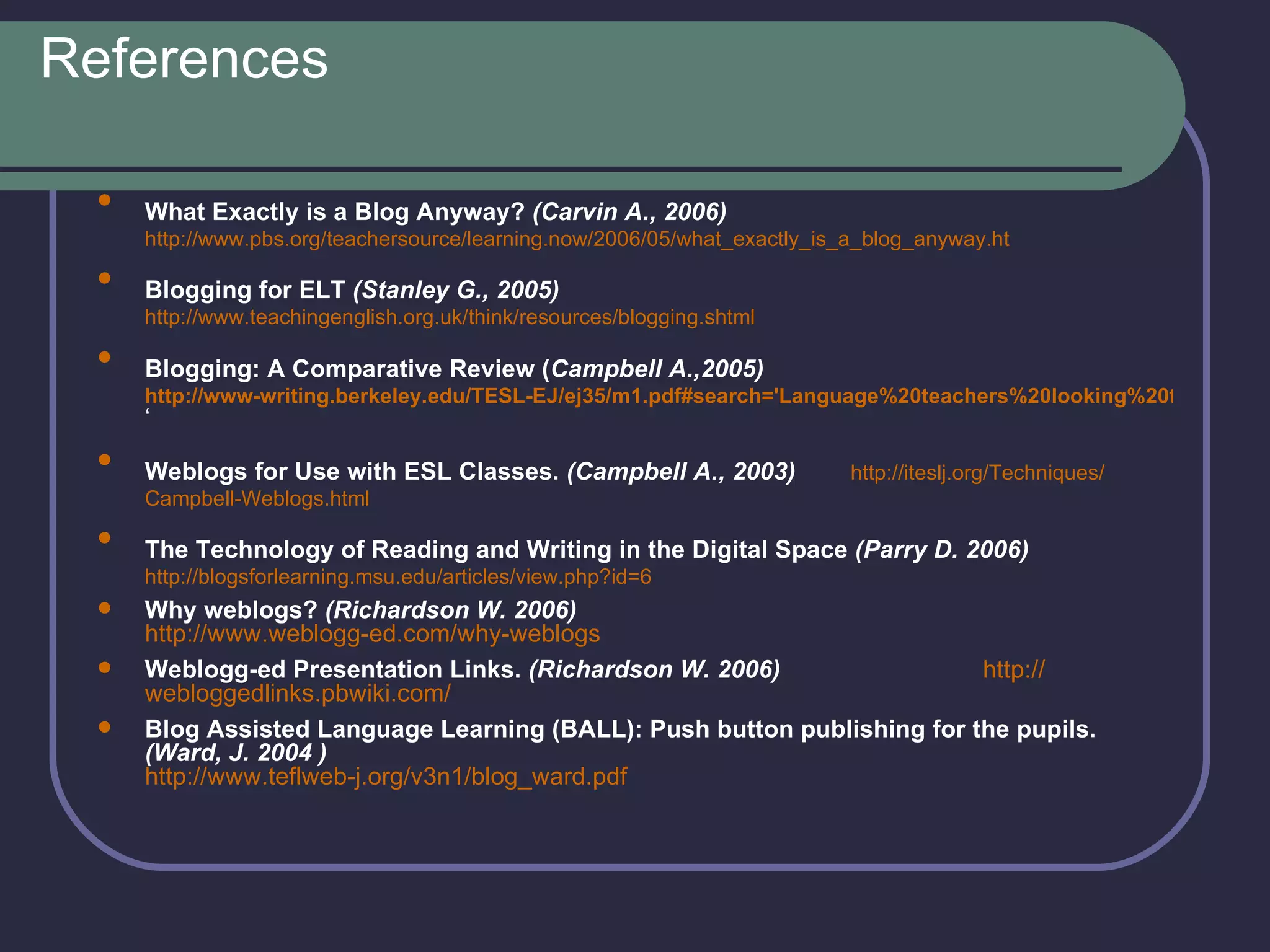References What Exactly is a Blog Anyway?  (Carvin A., 2006)   http://www.pbs.org/teachersource/learning.now/2006/05/what_exactly_is_a_blog_anyway.ht Blogging for ELT  (Stanley G., 2005)   http://www.teachingenglish.org.uk/think/resources/blogging.shtml Blogging: A Comparative Review ( Campbell A.,2005)   http://www-writing.berkeley.edu/TESL-EJ/ej35/m1.pdf#search='Language%20teachers%20looking%20to%20use%20weblogs%20in%20their%20classes%20have%20a%20multitude%20of%20software%20applications%20 ‘ Weblogs for Use with ESL Classes.  ( Campbell A.,  2003)   http :// iteslj.org / Techniques / Campbell - Weblogs.html   The Technology of Reading and Writing in the Digital Space  (Parry D. 2006)   http://blogsforlearning.msu.edu/articles/view.php?id=6 Why weblogs?  (Richardson W. 2006)   http://www.weblogg-ed.com/why-weblogs   Weblogg-ed Presentation Links.  ( Richardson W.  2006)   http :// webloggedlinks.pbwiki.com /   Blog Assisted Language Learning (BALL): Push button publishing for the pupils.  (Ward, J. 2004 )   http://www.teflweb-j.org/v3n1/blog_ward.pdf   