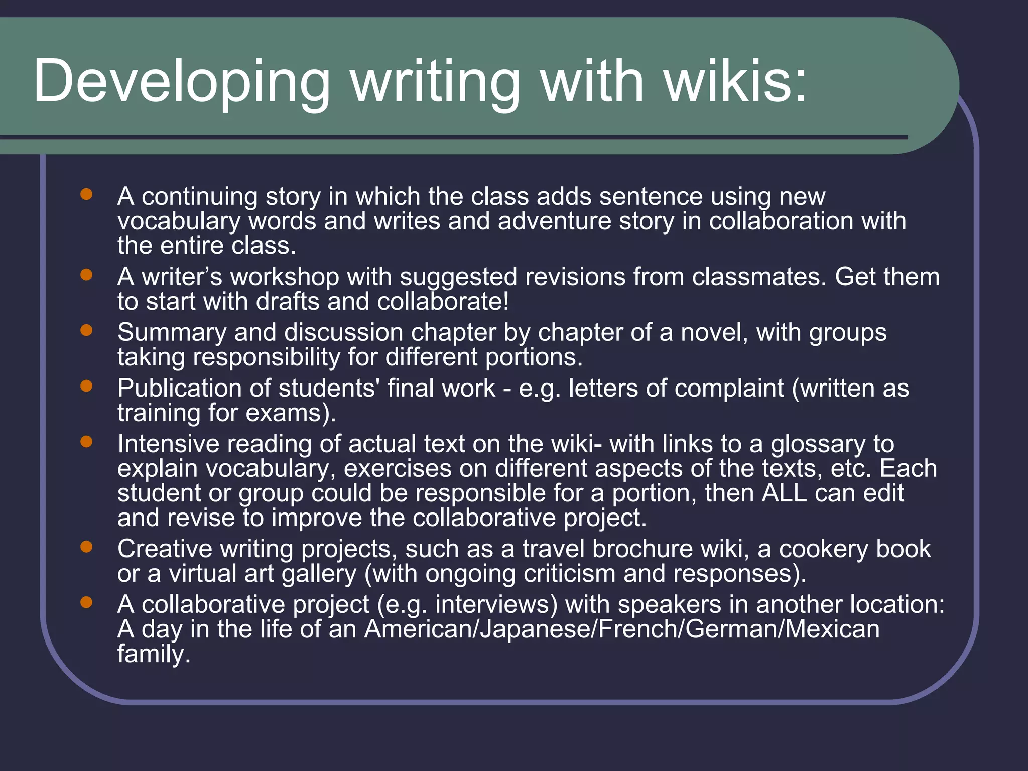 Developing writing with wikis: A continuing story in which the class adds sentence using new vocabulary words and writes and adventure story in collaboration with the entire class.  A writer’s workshop with suggested revisions from classmates. Get them to start with drafts and collaborate!  Summary and discussion chapter by chapter of a novel, with groups taking responsibility for different portions.  Publication of students' final work - e.g. letters of complaint (written as training for exams).   Intensive reading of actual text on the wiki- with links to a glossary to explain vocabulary, exercises on different aspects of the texts, etc. Each student or group could be responsible for a portion, then ALL can edit and revise to improve the collaborative project.   Creative writing projects, such as a travel brochure wiki, a cookery book or a virtual art gallery (with ongoing criticism and responses).  A collaborative project (e.g. interviews) with speakers in another location: A day in the life of an American/Japanese/French/German/Mexican family.  