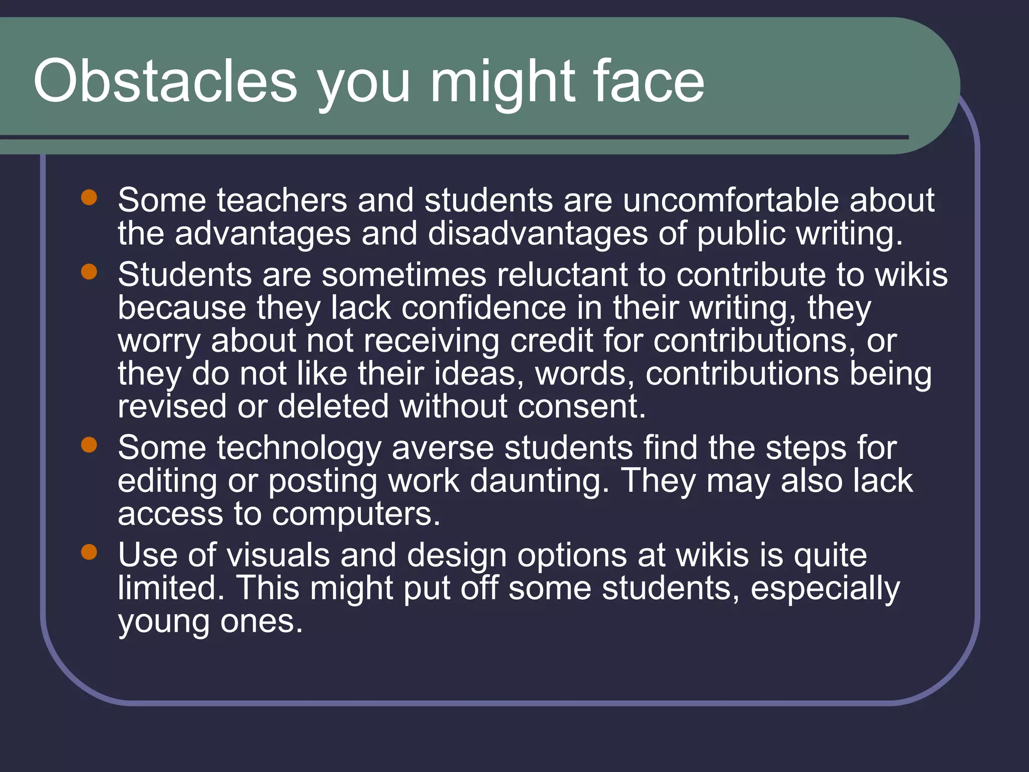 Obstacles you might face Some teachers and students are uncomfortable about the advantages and disadvantages of public writing.  Students are sometimes reluctant to contribute to wikis because they lack confidence in their writing, they worry about not receiving credit for contributions, or they do not like their ideas, words, contributions being revised or deleted without consent.  Some technology averse students find the steps for editing or posting work daunting. They may also lack access to computers.  Use of visuals and design options at wikis is quite limited. This might put off some students, especially young ones.  