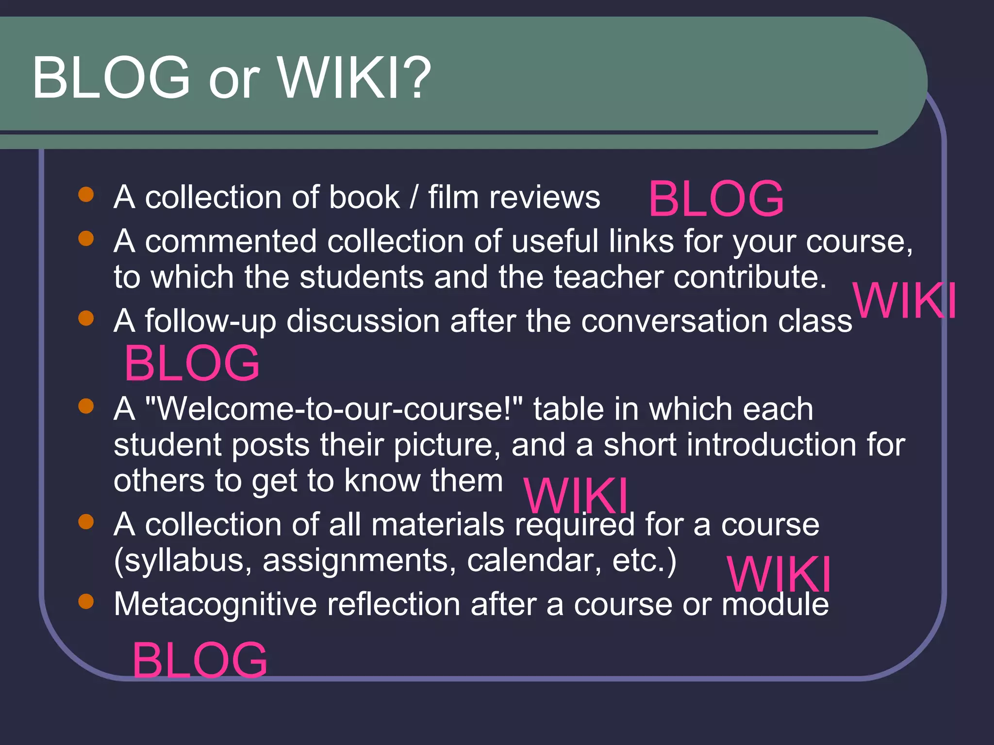 BLOG or WIKI? A collection of book / film reviews  A commented collection of useful links for your course, to which the students and the teacher contribute.  A follow-up discussion after the conversation class  A &quot;Welcome-to-our-course!&quot; table in which each student posts their picture, and a short introduction for others to get to know them  A collection of all materials required for a course (syllabus, assignments, calendar, etc.)  Metacognitive reflection after a course or module  BLOG BLOG BLOG WIKI WIKI WIKI 