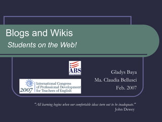 Blogs and Wikis Students on the Web! Gladys Baya Ma. Claudia Bellusci Feb. 2007 &quot;All learning begins when our comfortable ideas turn out to be inadequate.&quot; John Dewey  