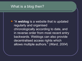 “ A  weblog  is a website that is updated regularly and organised chronologically according to date, and in reverse order from most recent entry backwards. Weblogs can also provide decentralised access rights which allows multiple authors.” ( Ward, 2004 ) What is a blog then? 