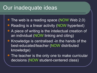 Our inadequate ideas The web is a reading space ( NOW  Web 2.0) Reading is a linear activity ( NOW  hypertext) A piece of writing is the intelectual creation of an individual ( NOW  linking and citing) Knowledge is centralised -in the hands of the best-educated/teacher ( NOW  distributed knowledge) The teacher is the only one to make curricular decisions ( NOW  student-centered class) 