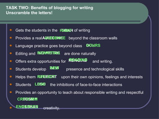 TASK TWO: Benefits of blogging for writing Unscramble the letters !    Gets the students in the  of writing   Provides a real  beyond the classroom walls   Language practice goes beyond class    Editing and  are done naturally   Offers extra opportunities for  and writing.   Students develop  presence and technological skills   Helps them  upon their own opinions, feelings and interests   Students  the inhibitions of face-to-face interactions   Provides an opportunity to teach about responsible writing and respectful    creativity.  TIBAH AUIECDNE OUHRS INGWRITRE RDNGIAE BEW LFEECRT LESO CRTCSMIII ENCESHAN   HABIT AUDIENCE HOURS REWRITING READING WEB REFLECT LOSE CRITICISM ENHANCES 