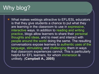 Why blog? What makes weblogs attractive to EFL/ESL educators is that they give students a chance to put what they are learning in the classroom to use in  expressive ,  interactive  ways. In addition to  reading and writing practice , blogs allow learners to share their  personal thoughts and ideas , and to meet and interact with  people around the world  doing the same. The resulting conversations expose learners to  authentic uses of the language ,  stimulating  and  challenging  them in ways that classroom experiences cannot. This is particularly helpful for EFL learners, for whom  immersion  is unlikely. ( Campbell A., 2005) 