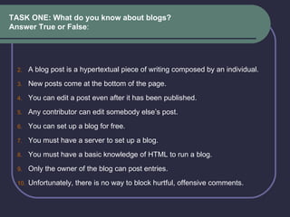 TASK ONE: What do you know about blogs?  Answer True or False : A blog post is a hypertextual piece of writing composed by an individual.  New posts come at the bottom of the page.  You can edit a post even after it has been published.   Any contributor can edit somebody else’s post.  You can set up a blog for free.  You must have a server to set up a blog.  You must have a basic knowledge of HTML to run a blog. Only the owner of the blog can post entries. Unfortunately, there is no way to block hurtful, offensive comments.  