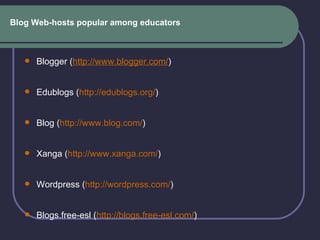 Blog Web-hosts popular among educators Blogger ( http://www.blogger.com/ ) Edublogs ( http://edublogs.org/ ) Blog ( http:// www.blog.com / )  Xanga ( http://www.xanga.com/ ) Wordpress ( http://wordpress.com/ ) Blogs.free-esl ( http://blogs.free-esl.com/ ) 
