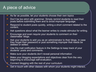 A piece of advice As far as possible, let your students choose their own topics   Don’t be too strict with grammar. Simply remind students to read their posts before submitting them and to avoid improper language.   Respond to student posts quickly, writing a short comment related to the content.  Ask questions about what the learner writes to create stimulus for writing. Encourage and even require your students to comment on their classmates’ blogs.  Ask your students to add you as an administrator to their blogs, in case they forget their password or post something improper that needs be deleted or edited. Use the mail notification feature in the Settings to keep track of your students’ posts and comments. Make sure your students don’t reveal personal information Make your blogging expectations and objectives clear from the very beginning to encourage self-evaluation. Connect blogging with the rest of your curriculum Get in touch with other classes with whom your students might interact. 
