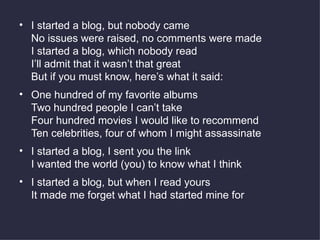 I started a blog, but nobody came No issues were raised, no comments were made I started a blog, which nobody read I’ll admit that it wasn’t that great But if you must know, here’s what it said: One hundred of my favorite albums Two hundred people I can’t take Four hundred movies I would like to recommend Ten celebrities, four of whom I might assassinate I started a blog, I sent you the link I wanted the world (you) to know what I think I started a blog, but when I read yours It made me forget what I had started mine for 