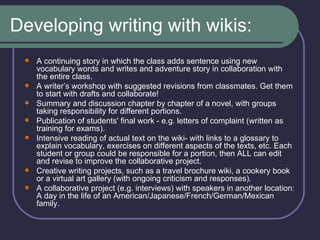 Developing writing with wikis: A continuing story in which the class adds sentence using new vocabulary words and writes and adventure story in collaboration with the entire class.  A writer’s workshop with suggested revisions from classmates. Get them to start with drafts and collaborate!  Summary and discussion chapter by chapter of a novel, with groups taking responsibility for different portions.  Publication of students' final work - e.g. letters of complaint (written as training for exams).   Intensive reading of actual text on the wiki- with links to a glossary to explain vocabulary, exercises on different aspects of the texts, etc. Each student or group could be responsible for a portion, then ALL can edit and revise to improve the collaborative project.   Creative writing projects, such as a travel brochure wiki, a cookery book or a virtual art gallery (with ongoing criticism and responses).  A collaborative project (e.g. interviews) with speakers in another location: A day in the life of an American/Japanese/French/German/Mexican family.  