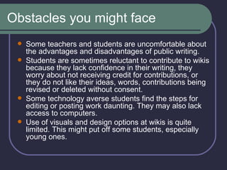 Obstacles you might face Some teachers and students are uncomfortable about the advantages and disadvantages of public writing.  Students are sometimes reluctant to contribute to wikis because they lack confidence in their writing, they worry about not receiving credit for contributions, or they do not like their ideas, words, contributions being revised or deleted without consent.  Some technology averse students find the steps for editing or posting work daunting. They may also lack access to computers.  Use of visuals and design options at wikis is quite limited. This might put off some students, especially young ones.  