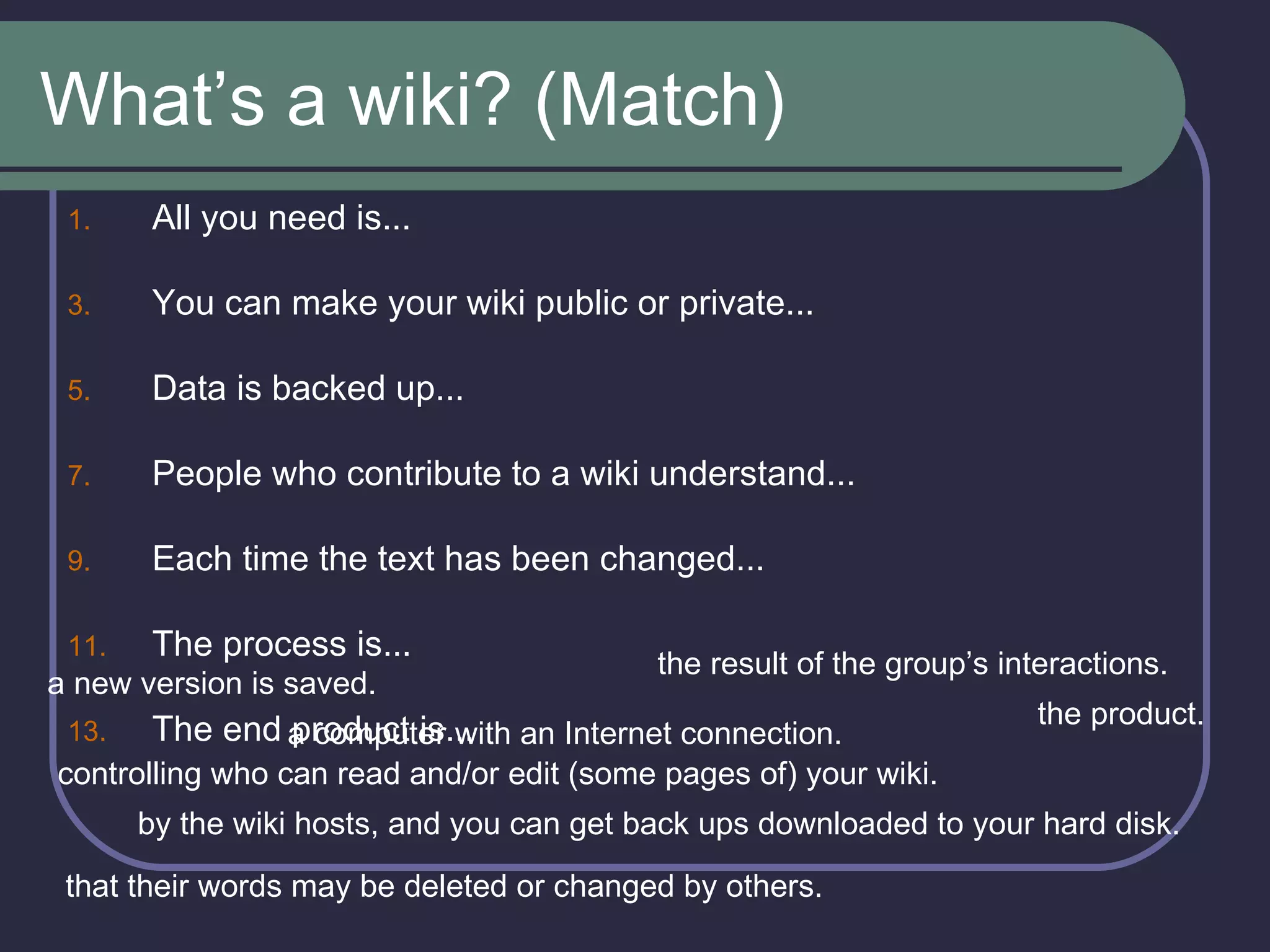 What’s a wiki? (Match) All you need is... You can make your wiki public or private... Data is backed up... People who contribute to a wiki understand... Each time the text has been changed... The process is... The end product is... a new version is saved. the result of the group’s interactions. a computer with an Internet connection. controlling who can read and/or edit (some pages of) your wiki. the product. by the wiki hosts, and you can get back ups downloaded to your hard disk.  that their words may be deleted or changed by others. 