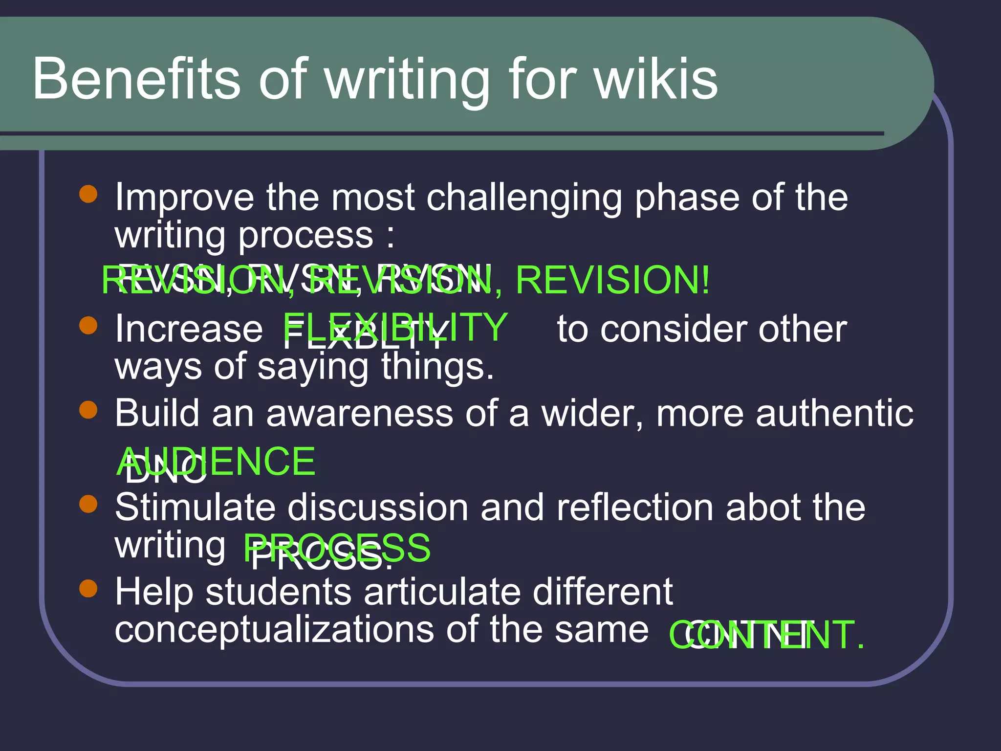 Benefits of writing for wikis Improve the most challenging phase of the writing process : Increase  to consider other ways of saying things. Build an awareness of a wider, more authentic  Stimulate discussion and reflection abot the writing Help students articulate different conceptualizations of the same  RVSN, RVSN, RVSN! REVISION, REVISION, REVISION! FLXBLTY FLEXIBILITY DNC AUDIENCE PRCSS. PROCESS CNTNT CONTENT. 