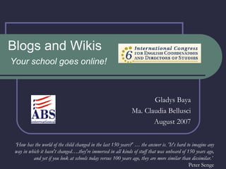 Blogs and Wikis Your school goes online! Gladys Baya Ma. Claudia Bellusci August 2007 ‘ How has the world of the child changed in the last 150 years?' … the answer is. 'It's hard to imagine any way in which it hasn't changed….they're immersed in all kinds of stuff that was unheard of 150 years ago, and yet if you look at schools today versus 100 years ago, they are more similar than dissimilar.’  Peter Senge 