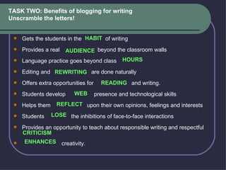 TASK TWO: Benefits of blogging for writing Unscramble the letters !    Gets the students in the  of writing   Provides a real  beyond the classroom walls   Language practice goes beyond class    Editing and  are done naturally   Offers extra opportunities for  and writing.   Students develop  presence and technological skills   Helps them  upon their own opinions, feelings and interests   Students  the inhibitions of face-to-face interactions   Provides an opportunity to teach about responsible writing and respectful    creativity.  HABIT AUDIENCE HOURS REWRITING READING WEB REFLECT LOSE CRITICISM ENHANCES 